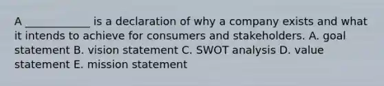 A​ ____________ is a declaration of why a company exists and what it intends to achieve for consumers and stakeholders. A. goal statement B. vision statement C. SWOT analysis D. value statement E. mission statement