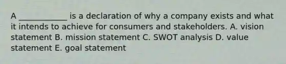 A​ ____________ is a declaration of why a company exists and what it intends to achieve for consumers and stakeholders. A. vision statement B. mission statement C. SWOT analysis D. value statement E. goal statement