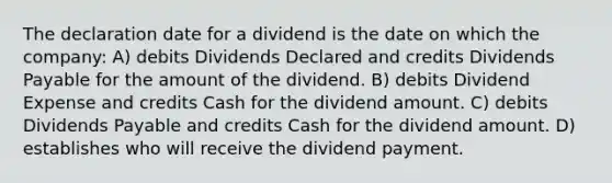 The declaration date for a dividend is the date on which the company: A) debits Dividends Declared and credits Dividends Payable for the amount of the dividend. B) debits Dividend Expense and credits Cash for the dividend amount. C) debits Dividends Payable and credits Cash for the dividend amount. D) establishes who will receive the dividend payment.