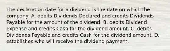 The declaration date for a dividend is the date on which the company: A. debits Dividends Declared and credits Dividends Payable for the amount of the dividend. B. debits Dividend Expense and credits Cash for the dividend amount. C. debits Dividends Payable and credits Cash for the dividend amount. D. establishes who will receive the dividend payment.