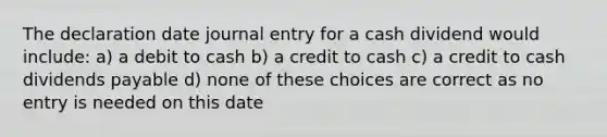 The declaration date journal entry for a cash dividend would include: a) a debit to cash b) a credit to cash c) a credit to cash dividends payable d) none of these choices are correct as no entry is needed on this date