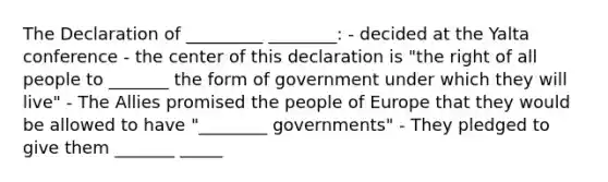 The Declaration of _________ ________: - decided at the Yalta conference - the center of this declaration is "the right of all people to _______ the form of government under which they will live" - The Allies promised the people of Europe that they would be allowed to have "________ governments" - They pledged to give them _______ _____