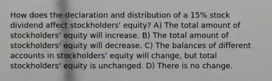 How does the declaration and distribution of a 15% stock dividend affect stockholders' equity? A) The total amount of stockholders' equity will increase. B) The total amount of stockholders' equity will decrease. C) The balances of different accounts in stockholders' equity will change, but total stockholders' equity is unchanged. D) There is no change.