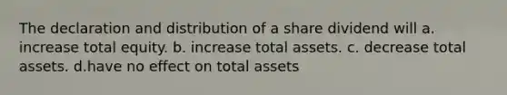 The declaration and distribution of a share dividend will a. increase total equity. b. increase total assets. c. decrease total assets. d.have no effect on total assets