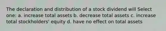 The declaration and distribution of a stock dividend will Select one: a. increase total assets b. decrease total assets c. increase total stockholders' equity d. have no effect on total assets