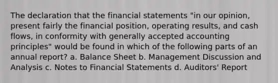 The declaration that the financial statements "in our opinion, present fairly the financial position, operating results, and cash flows, in conformity with generally accepted accounting principles" would be found in which of the following parts of an annual report? a. Balance Sheet b. Management Discussion and Analysis c. Notes to Financial Statements d. Auditors' Report