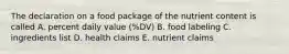 The declaration on a food package of the nutrient content is called A. percent daily value (%DV) B. food labeling C. ingredients list D. health claims E. nutrient claims