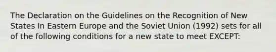 The Declaration on the Guidelines on the Recognition of New States In Eastern Europe and the Soviet Union (1992) sets for all of the following conditions for a new state to meet EXCEPT: