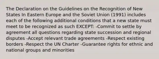 The Declaration on the Guidelines on the Recognition of New States In Eastern Europe and the Soviet Union (1991) includes each of the following additional conditions that a new state must meet to be recognized as such EXCEPT: -Commit to settle by agreement all questions regarding state succession and regional disputes -Accept relevant trade agreements -Respect existing borders -Respect the UN Charter -Guarantee rights for ethnic and national groups and minorities