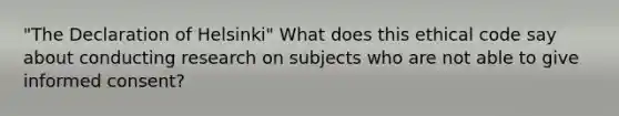 "The Declaration of Helsinki" What does this ethical code say about conducting research on subjects who are not able to give informed consent?