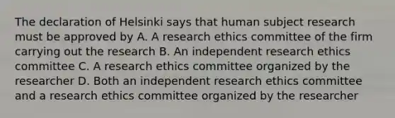 The declaration of Helsinki says that human subject research must be approved by A. A research ethics committee of the firm carrying out the research B. An independent research ethics committee C. A research ethics committee organized by the researcher D. Both an independent research ethics committee and a research ethics committee organized by the researcher