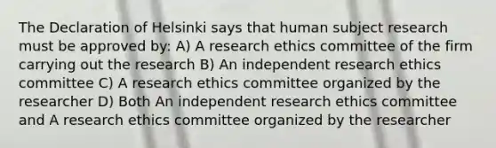 The Declaration of Helsinki says that human subject research must be approved by: A) A research ethics committee of the firm carrying out the research B) An independent research ethics committee C) A research ethics committee organized by the researcher D) Both An independent research ethics committee and A research ethics committee organized by the researcher