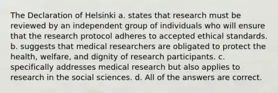 The Declaration of Helsinki a. states that research must be reviewed by an independent group of individuals who will ensure that the research protocol adheres to accepted ethical standards. b. suggests that medical researchers are obligated to protect the health, welfare, and dignity of research participants. c. specifically addresses medical research but also applies to research in the social sciences. d. All of the answers are correct.