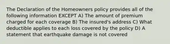 The Declaration of the Homeowners policy provides all of the following information EXCEPT A) The amount of premium charged for each coverage B) The insured's address C) What deductible applies to each loss covered by the policy D) A statement that earthquake damage is not covered