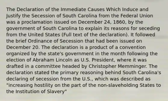 The Declaration of the Immediate Causes Which Induce and Justify the Secession of South Carolina from the Federal Union was a proclamation issued on December 24, 1860, by the government of South Carolina to explain its reasons for seceding from the United States (Full text of the declaration). It followed the brief Ordinance of Secession that had been issued on December 20. The declaration is a product of a convention organized by the state's government in the month following the election of Abraham Lincoln as U.S. President, where it was drafted in a committee headed by Christopher Memminger. The declaration stated the primary reasoning behind South Carolina's declaring of secession from the U.S., which was described as "increasing hostility on the part of the non-slaveholding States to the Institution of Slavery"