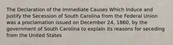 The Declaration of the Immediate Causes Which Induce and Justify the Secession of South Carolina from the Federal Union was a proclamation issued on December 24, 1860, by the government of South Carolina to explain its reasons for seceding from the United States