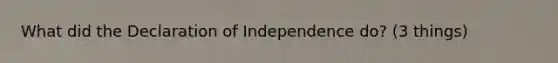 What did the Declaration of Independence do? (3 things)