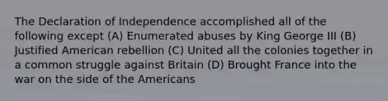 The Declaration of Independence accomplished all of the following except (A) Enumerated abuses by King George III (B) Justified American rebellion (C) United all the colonies together in a common struggle against Britain (D) Brought France into the war on the side of the Americans