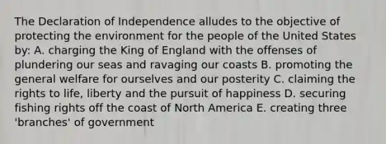 The Declaration of Independence alludes to the objective of protecting the environment for the people of the United States by: A. charging the King of England with the offenses of plundering our seas and ravaging our coasts B. promoting the general welfare for ourselves and our posterity C. claiming the rights to life, liberty and the pursuit of happiness D. securing fishing rights off the coast of North America E. creating three 'branches' of government