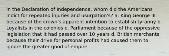 In the Declaration of Independence, whom did the Americans indict for repeated injuries and usurpation's? a. King George III because of the crown's apparent intention to establish tyranny b. Loyalists in the colonies c. Parliament because of the oppressive legislation that it had passed over 10 years d. British merchants because their drive for personal profits had caused them to ignore the greater good of empire