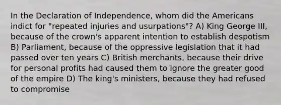 In the Declaration of Independence, whom did the Americans indict for "repeated injuries and usurpations"? A) King George III, because of the crown's apparent intention to establish despotism B) Parliament, because of the oppressive legislation that it had passed over ten years C) British merchants, because their drive for personal profits had caused them to ignore the greater good of the empire D) The king's ministers, because they had refused to compromise