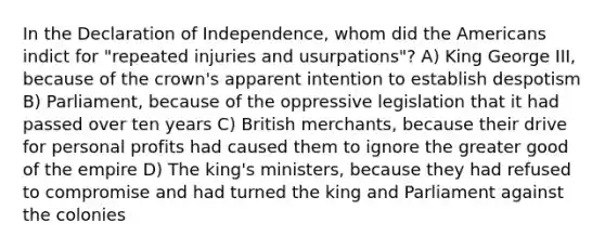 In the Declaration of Independence, whom did the Americans indict for "repeated injuries and usurpations"? A) King George III, because of the crown's apparent intention to establish despotism B) Parliament, because of the oppressive legislation that it had passed over ten years C) British merchants, because their drive for personal profits had caused them to ignore the greater good of the empire D) The king's ministers, because they had refused to compromise and had turned the king and Parliament against the colonies