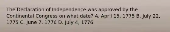 The Declaration of Independence was approved by the Continental Congress on what date? A. April 15, 1775 B. July 22, 1775 C. June 7, 1776 D. July 4, 1776