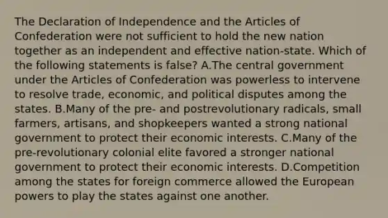 The Declaration of Independence and the Articles of Confederation were not sufficient to hold the new nation together as an independent and effective nation-state. Which of the following statements is false? A.The central government under the Articles of Confederation was powerless to intervene to resolve trade, economic, and political disputes among the states. B.Many of the pre- and postrevolutionary radicals, small farmers, artisans, and shopkeepers wanted a strong national government to protect their economic interests. C.Many of the pre-revolutionary colonial elite favored a stronger national government to protect their economic interests. D.Competition among the states for foreign commerce allowed the European powers to play the states against one another.