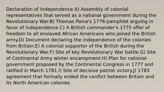 Declaration of Independence A) Assembly of colonial representatives that served as a national government during the Revolutionary War.B) Thomas Paine's 1776 pamphlet arguing in favor of independence.C) A British commander's 1775 offer of freedom to all enslaved African Americans who joined the British army.D) Document declaring the independence of the colonies from Britain.E) A colonial supporter of the British during the Revolutionary War.F) Site of key Revolutionary War battle.G) Site of Continental Army winter encampment.H) Plan for national government proposed by the Continental Congress in 1777 and ratified in March 1781.I) Site of decisive patriot victory.J) 1783 agreement that formally ended the conflict between Britain and its North American colonies.