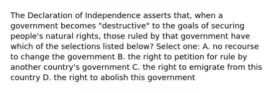 The Declaration of Independence asserts that, when a government becomes "destructive" to the goals of securing people's natural rights, those ruled by that government have which of the selections listed below? Select one: A. no recourse to change the government B. the right to petition for rule by another country's government C. the right to emigrate from this country D. the right to abolish this government