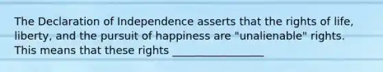 The Declaration of Independence asserts that the rights of life, liberty, and the pursuit of happiness are "unalienable" rights. This means that these rights _________________