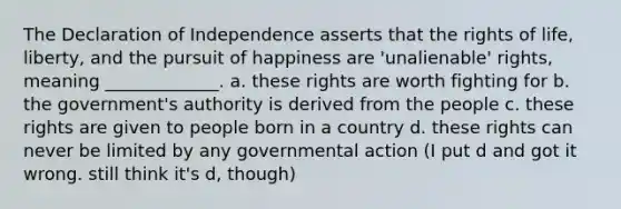 The Declaration of Independence asserts that the rights of life, liberty, and the pursuit of happiness are 'unalienable' rights, meaning _____________. a. these rights are worth fighting for b. the government's authority is derived from the people c. these rights are given to people born in a country d. these rights can never be limited by any governmental action (I put d and got it wrong. still think it's d, though)