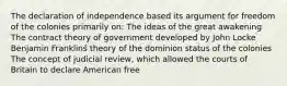 The declaration of independence based its argument for freedom of the colonies primarily on: The ideas of the great awakening The contract theory of government developed by John Locke Benjamin Franklinś theory of the dominion status of the colonies The concept of judicial review, which allowed the courts of Britain to declare American free