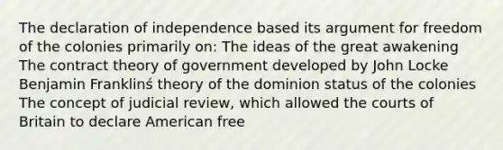 The declaration of independence based its argument for freedom of the colonies primarily on: The ideas of the great awakening The contract theory of government developed by John Locke Benjamin Franklinś theory of the dominion status of the colonies The concept of judicial review, which allowed the courts of Britain to declare American free