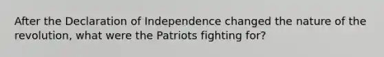 After the Declaration of Independence changed the nature of the revolution, what were the Patriots fighting for?