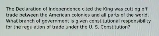 The Declaration of Independence cited the King was cutting off trade between the American colonies and all parts of the world. What branch of government is given constitutional responsibility for the regulation of trade under the U. S. Constitution?