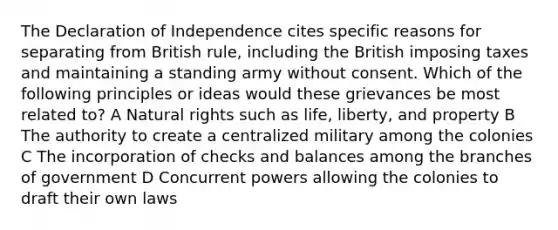 The Declaration of Independence cites specific reasons for separating from British rule, including the British imposing taxes and maintaining a standing army without consent. Which of the following principles or ideas would these grievances be most related to? A Natural rights such as life, liberty, and property B The authority to create a centralized military among the colonies C The incorporation of checks and balances among the branches of government D Concurrent powers allowing the colonies to draft their own laws