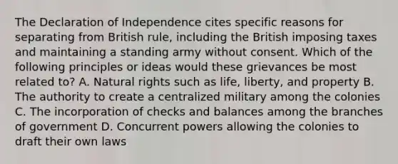 The Declaration of Independence cites specific reasons for separating from British rule, including the British imposing taxes and maintaining a standing army without consent. Which of the following principles or ideas would these grievances be most related to? A. Natural rights such as life, liberty, and property B. The authority to create a centralized military among the colonies C. The incorporation of checks and balances among the branches of government D. Concurrent powers allowing the colonies to draft their own laws