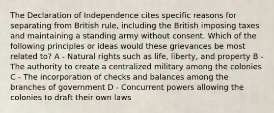 The Declaration of Independence cites specific reasons for separating from British rule, including the British imposing taxes and maintaining a standing army without consent. Which of the following principles or ideas would these grievances be most related to? A - Natural rights such as life, liberty, and property B - The authority to create a centralized military among the colonies C - The incorporation of checks and balances among the branches of government D - Concurrent powers allowing the colonies to draft their own laws