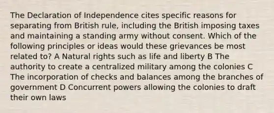 The Declaration of Independence cites specific reasons for separating from British rule, including the British imposing taxes and maintaining a standing army without consent. Which of the following principles or ideas would these grievances be most related to? A Natural rights such as life and liberty B The authority to create a centralized military among the colonies C The incorporation of checks and balances among the branches of government D Concurrent powers allowing the colonies to draft their own laws