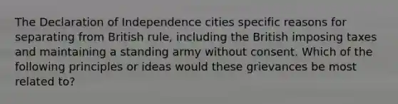 The Declaration of Independence cities specific reasons for separating from British rule, including the British imposing taxes and maintaining a standing army without consent. Which of the following principles or ideas would these grievances be most related to?