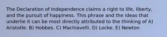 The Declaration of Independence claims a right to life, liberty, and the pursuit of happiness. This phrase and the ideas that underlie it can be most directly attributed to the thinking of A) Aristotle. B) Hobbes. C) Machiavelli. D) Locke. E) Newton