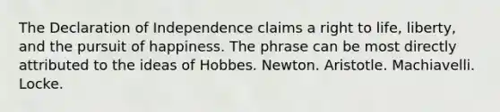 The Declaration of Independence claims a right to life, liberty, and the pursuit of happiness. The phrase can be most directly attributed to the ideas of Hobbes. Newton. Aristotle. Machiavelli. Locke.