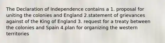 The Declaration of Independence contains a 1. proposal for uniting the colonies and England 2.statement of grievances against of the King of England 3. request for a treaty between the colonies and Spain 4.plan for organizing the western territories