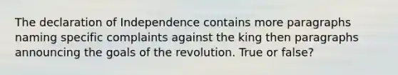 The declaration of Independence contains more paragraphs naming specific complaints against the king then paragraphs announcing the goals of the revolution. True or false?