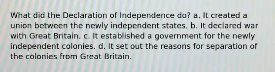 What did the Declaration of Independence do? a. It created a union between the newly independent states. b. It declared war with Great Britain. c. It established a government for the newly independent colonies. d. It set out the reasons for separation of the colonies from Great Britain.