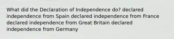 What did the Declaration of Independence do? declared independence from Spain declared independence from France declared independence from Great Britain declared independence from Germany