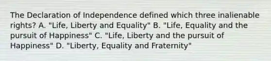 The Declaration of Independence defined which three inalienable rights? A. "Life, Liberty and Equality" B. "Life, Equality and the pursuit of Happiness" C. "Life, Liberty and the pursuit of Happiness" D. "Liberty, Equality and Fraternity"