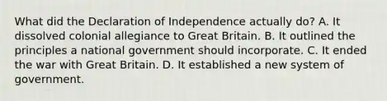 What did the Declaration of Independence actually do? A. It dissolved colonial allegiance to Great Britain. B. It outlined the principles a national government should incorporate. C. It ended the war with Great Britain. D. It established a new system of government.