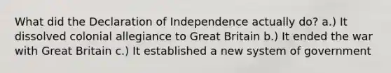 What did the Declaration of Independence actually do? a.) It dissolved colonial allegiance to Great Britain b.) It ended the war with Great Britain c.) It established a new system of government